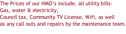 The Prices of our HMO’s include, all utility bills- Gas, water & electricity, Council tax, Community TV License, Wifi, as well as any call outs and repairs by the maintenance team.